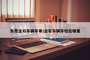 东莞企石车辆年审/企石车辆年检在哪里