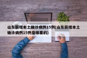 山东新增本土确诊病例15例(山东新增本土确诊病例15例是哪里的)