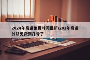 2024年高速免费时间最新/202年高速公路免费到几号了
