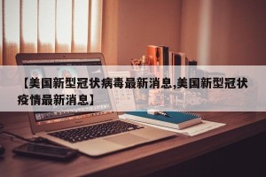 【美国新型冠状病毒最新消息,美国新型冠状疫情最新消息】