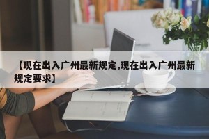 【现在出入广州最新规定,现在出入广州最新规定要求】