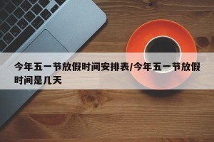 今年五一节放假时间安排表/今年五一节放假时间是几天