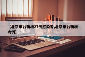 【北京丰台新增27例感染者,北京丰台新增病例】