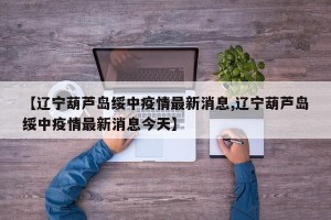 【辽宁葫芦岛绥中疫情最新消息,辽宁葫芦岛绥中疫情最新消息今天】