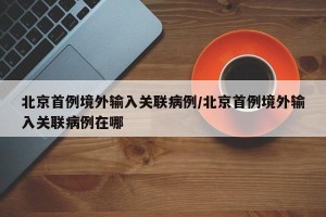北京首例境外输入关联病例/北京首例境外输入关联病例在哪