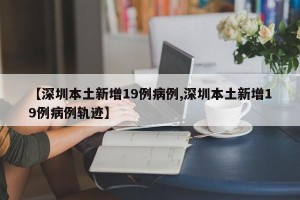 【深圳本土新增19例病例,深圳本土新增19例病例轨迹】
