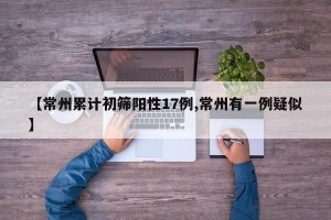 【常州累计初筛阳性17例,常州有一例疑似】