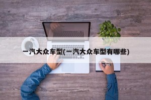 一汽大众车型(一汽大众车型有哪些)
