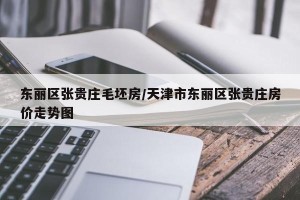 东丽区张贵庄毛坯房/天津市东丽区张贵庄房价走势图