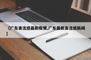 【广东禽流感最新疫情,广东最新禽流感新闻】