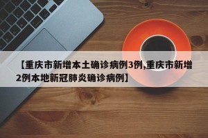 【重庆市新增本土确诊病例3例,重庆市新增2例本地新冠肺炎确诊病例】