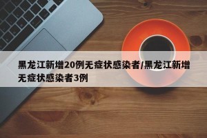 黑龙江新增20例无症状感染者/黑龙江新增无症状感染者3例