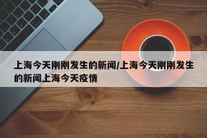 上海今天刚刚发生的新闻/上海今天刚刚发生的新闻上海今天疫情