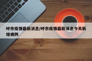 呼市疫情最新消息/呼市疫情最新消息今天新增病例