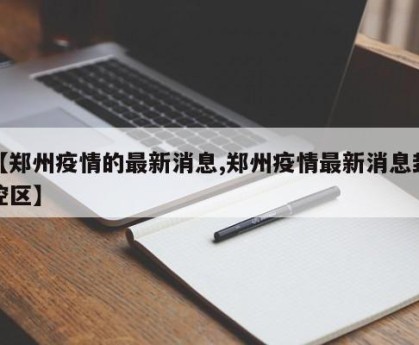 【郑州疫情的最新消息,郑州疫情最新消息封控区】