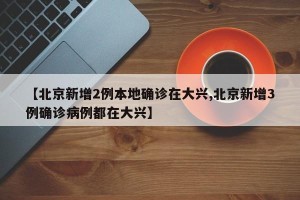 【北京新增2例本地确诊在大兴,北京新增3例确诊病例都在大兴】