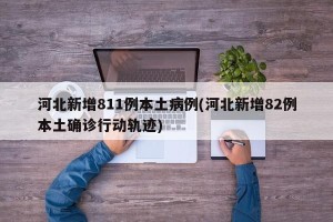 河北新增811例本土病例(河北新增82例本土确诊行动轨迹)