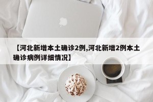 【河北新增本土确诊2例,河北新增2例本土确诊病例详细情况】