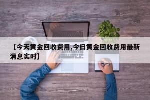 【今天黄金回收费用,今日黄金回收费用最新消息实时】