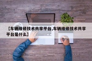 【车辆维修技术共享平台,车辆维修技术共享平台是什么】