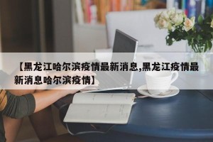 【黑龙江哈尔滨疫情最新消息,黑龙江疫情最新消息哈尔滨疫情】
