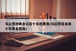 马云预测黄金以后十年的费用(马云预言未来十年黄金费用)