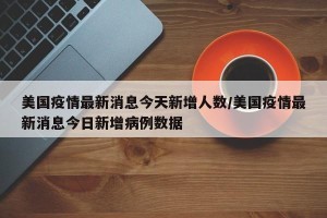美国疫情最新消息今天新增人数/美国疫情最新消息今日新增病例数据