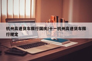 杭州高速货车限行国庆/十一杭州高速货车限行规定