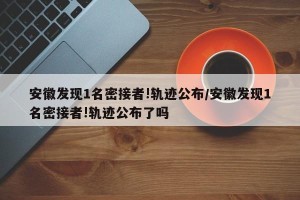 安徽发现1名密接者!轨迹公布/安徽发现1名密接者!轨迹公布了吗