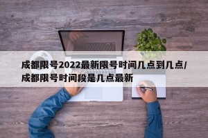成都限号2022最新限号时间几点到几点/成都限号时间段是几点最新