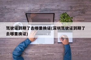 驾驶证到期了去哪里换证(深圳驾驶证到期了去哪里换证)