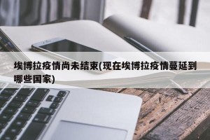 埃博拉疫情尚未结束(现在埃博拉疫情蔓延到哪些国家)