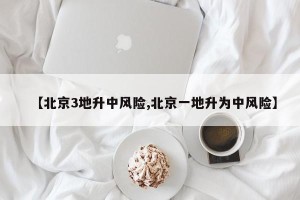 【北京3地升中风险,北京一地升为中风险】