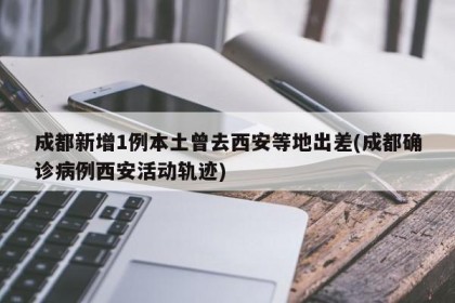 成都新增1例本土曾去西安等地出差(成都确诊病例西安活动轨迹)