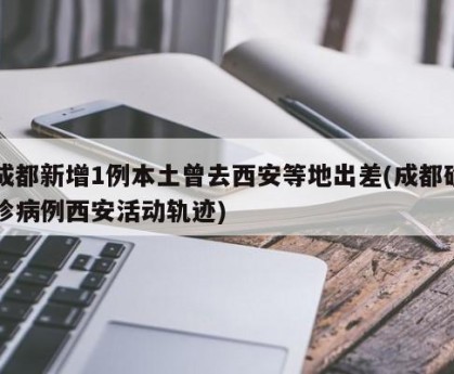 成都新增1例本土曾去西安等地出差(成都确诊病例西安活动轨迹)