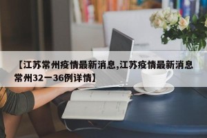 【江苏常州疫情最新消息,江苏疫情最新消息常州32一36例详情】