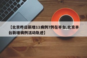 【北京昨日新增11病例7例在丰台,北京丰台新增病例活动轨迹】