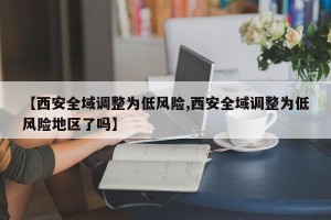【西安全域调整为低风险,西安全域调整为低风险地区了吗】