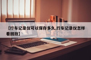 【行车记录仪可以保存多久,行车记录仪怎样看回放】