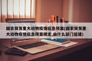 国家突发重大动物疫情应急预案(国家突发重大动物疫情应急预案规定,由什么部门组建)