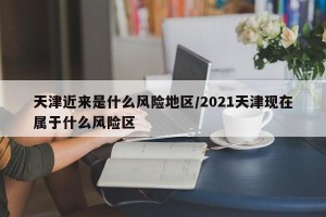 天津近来是什么风险地区/2021天津现在属于什么风险区