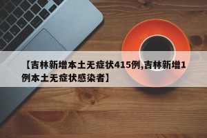 【吉林新增本土无症状415例,吉林新增1例本土无症状感染者】