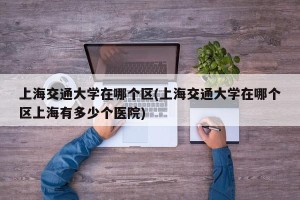 上海交通大学在哪个区(上海交通大学在哪个区上海有多少个医院)