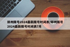 郑州限号2024最新限号时间表/郑州限号2024最新限号时间表7月