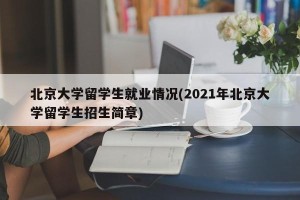 北京大学留学生就业情况(2021年北京大学留学生招生简章)