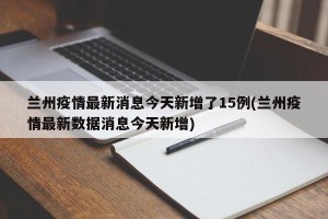 兰州疫情最新消息今天新增了15例(兰州疫情最新数据消息今天新增)