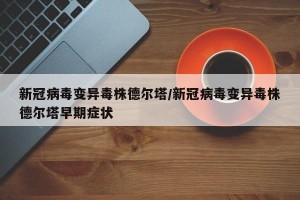 新冠病毒变异毒株德尔塔/新冠病毒变异毒株德尔塔早期症状