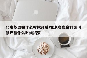 北京冬奥会什么时候开幕/北京冬奥会什么时候开幕什么时候结束