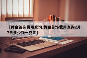【黄金首饰费用查询,黄金首饰费用查询2月7日多少钱一克呢】