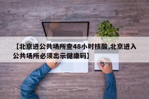 【北京进公共场所查48小时核酸,北京进入公共场所必须出示健康码】